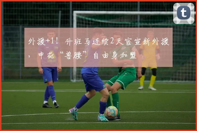 外援+1！升班马连续2天官宣新外援，申花“兽腰”自由身加盟