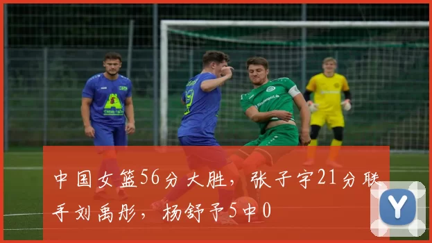 中国女篮56分大胜，张子宇21分联手刘禹彤，杨舒予5中0
